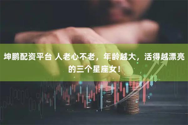 坤鹏配资平台 人老心不老，年龄越大，活得越漂亮的三个星座女！