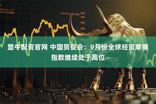 盟牛配资官网 中国贸促会：9月份全球经贸摩擦指数继续处于高位