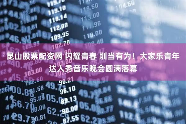 昆山股票配资网 闪耀青春 圳当有为！大家乐青年达人秀音乐晚会圆满落幕