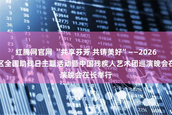 红腾网官网 “共享芬芳 共铸美好”——2026年长寿区全国助残日主题活动暨中国残疾人艺术团巡演晚会在长举行