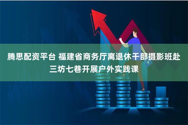 腾思配资平台 福建省商务厅离退休干部摄影班赴三坊七巷开展户外实践课