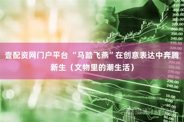 壹配资网门户平台 “马踏飞燕”在创意表达中奔腾新生（文物里的潮生活）
