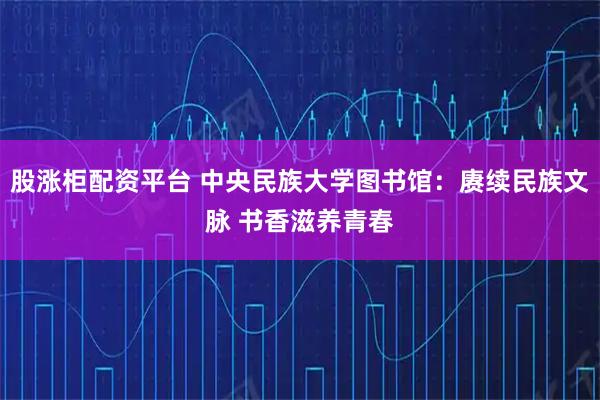 股涨柜配资平台 中央民族大学图书馆：赓续民族文脉 书香滋养青春